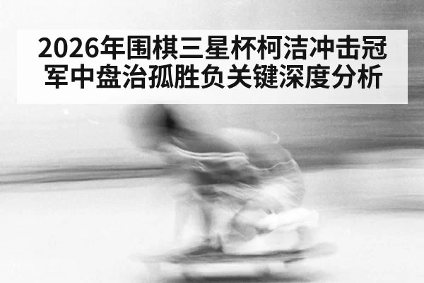 2026年围棋三星杯柯洁冲击冠军中盘治孤胜负关键深度分析