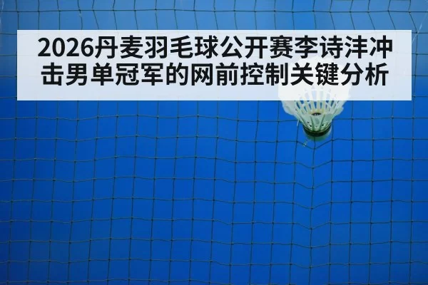 2026丹麦羽毛球公开赛李诗沣冲击男单冠军的网前控制关键分析